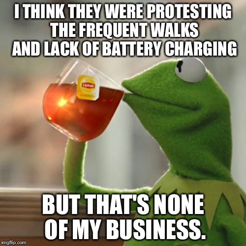 But That's None Of My Business Meme | I THINK THEY WERE PROTESTING THE FREQUENT WALKS AND LACK OF BATTERY CHARGING BUT THAT'S NONE OF MY BUSINESS. | image tagged in memes,but thats none of my business,kermit the frog | made w/ Imgflip meme maker