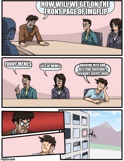 Boardroom Meeting Suggestion Meme | HOW WILL WE GET ON THE FRONT PAGE OF IMGFLIP; FUNNY MEMES; LOTS OF MEMES; HACKING INTO AND DELETING EVERYONE'S ACCOUNT EXCEPT OURS | image tagged in memes,boardroom meeting suggestion | made w/ Imgflip meme maker