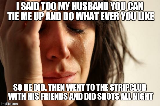 First World Problems Meme | I SAID TOO MY HUSBAND YOU CAN TIE ME UP AND DO WHAT EVER YOU LIKE SO HE DID. THEN WENT TO THE STRIPCLUB WITH HIS FRIENDS AND DID SHOTS ALL N | image tagged in memes,first world problems | made w/ Imgflip meme maker