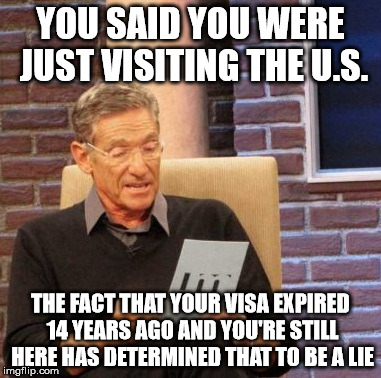 Maury Lie Detector Meme | YOU SAID YOU WERE JUST VISITING THE U.S. THE FACT THAT YOUR VISA EXPIRED 14 YEARS AGO AND YOU'RE STILL HERE HAS DETERMINED THAT TO BE A LIE | image tagged in memes,maury lie detector | made w/ Imgflip meme maker