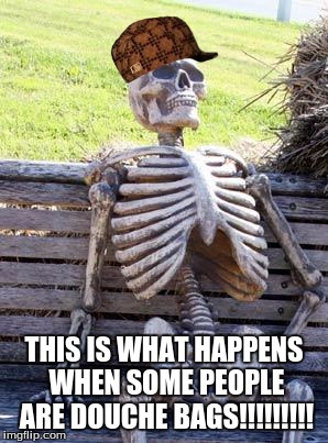 Waiting Skeleton | THIS IS WHAT HAPPENS WHEN SOME PEOPLE ARE DOUCHE BAGS!!!!!!!!! | image tagged in memes,waiting skeleton,scumbag | made w/ Imgflip meme maker