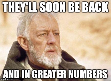 Ben Kenobi | THEY'LL SOON BE BACK; AND IN GREATER NUMBERS | image tagged in ben kenobi | made w/ Imgflip meme maker