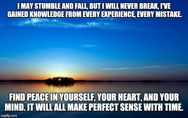 Inspirational Quote | I MAY STUMBLE AND FALL, BUT I WILL NEVER BREAK, I'VE GAINED KNOWLEDGE FROM EVERY EXPERIENCE, EVERY MISTAKE. FIND PEACE IN YOURSELF, YOUR HEART, AND YOUR MIND. IT WILL ALL MAKE PERFECT SENSE WITH TIME. | image tagged in inspirational quote | made w/ Imgflip meme maker