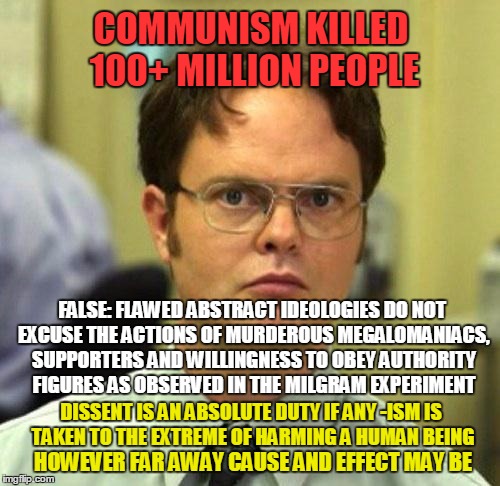 Communism killed 100+ million people | COMMUNISM KILLED 100+ MILLION PEOPLE; FALSE: FLAWED ABSTRACT IDEOLOGIES DO NOT EXCUSE THE ACTIONS OF MURDEROUS MEGALOMANIACS, SUPPORTERS AND WILLINGNESS TO OBEY AUTHORITY FIGURES AS OBSERVED IN THE MILGRAM EXPERIMENT; DISSENT IS AN ABSOLUTE DUTY IF ANY -ISM IS TAKEN TO THE EXTREME OF HARMING A HUMAN BEING; HOWEVER FAR AWAY CAUSE AND EFFECT MAY BE | image tagged in false,psychology,communism,politics,memes | made w/ Imgflip meme maker
