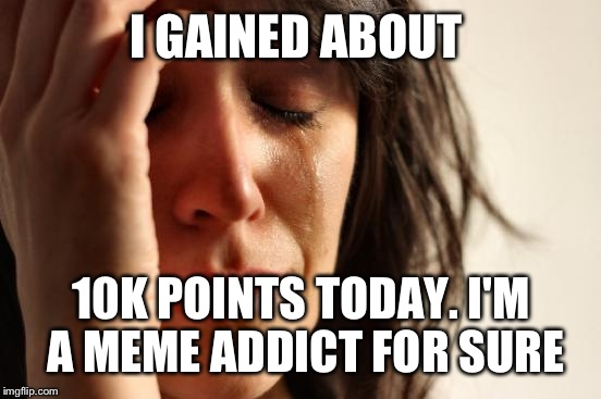 First World Problems Meme | I GAINED ABOUT 10K POINTS TODAY. I'M A MEME ADDICT FOR SURE | image tagged in memes,first world problems | made w/ Imgflip meme maker