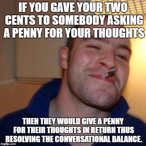 in reply to the front page philosoraptor meme | IF YOU GAVE YOUR TWO CENTS TO SOMEBODY ASKING A PENNY FOR YOUR THOUGHTS; THEN THEY WOULD GIVE A PENNY FOR THEIR THOUGHTS IN RETURN THUS RESOLVING THE CONVERSATIONAL BALANCE. | image tagged in memes,good guy greg,philosoraptor,animals,funny,gifs | made w/ Imgflip meme maker