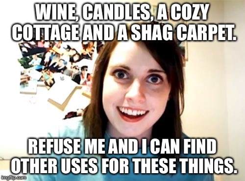 Overly Attached Girlfriend Meme | WINE, CANDLES, A COZY COTTAGE AND A SHAG CARPET. REFUSE ME AND I CAN FIND OTHER USES FOR THESE THINGS. | image tagged in memes,overly attached girlfriend | made w/ Imgflip meme maker