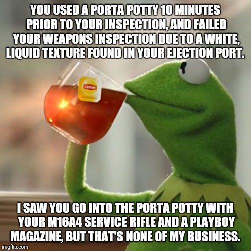 But That's None Of My Business | YOU USED A PORTA POTTY 10 MINUTES PRIOR TO YOUR INSPECTION, AND FAILED YOUR WEAPONS INSPECTION DUE TO A WHITE, LIQUID TEXTURE FOUND IN YOUR EJECTION PORT. I SAW YOU GO INTO THE PORTA POTTY WITH YOUR M16A4 SERVICE RIFLE AND A PLAYBOY MAGAZINE, BUT THAT'S NONE OF MY BUSINESS. | image tagged in memes,but thats none of my business,kermit the frog | made w/ Imgflip meme maker