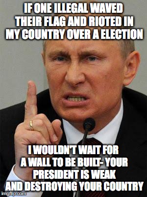 AngryPutin | IF ONE ILLEGAL WAVED THEIR FLAG AND RIOTED IN MY COUNTRY OVER A ELECTION; I WOULDN'T WAIT FOR A WALL TO BE BUILT- YOUR PRESIDENT IS WEAK AND DESTROYING YOUR COUNTRY | image tagged in angryputin | made w/ Imgflip meme maker
