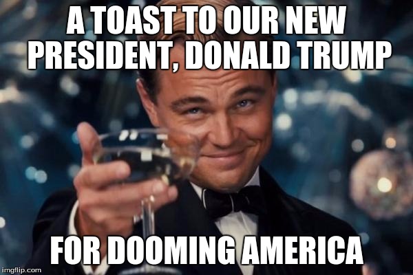 Leonardo Dicaprio Cheers | A TOAST TO OUR NEW PRESIDENT, DONALD TRUMP; FOR DOOMING AMERICA | image tagged in memes,leonardo dicaprio cheers | made w/ Imgflip meme maker
