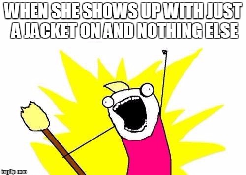 X All The Y | WHEN SHE SHOWS UP WITH JUST A JACKET ON AND NOTHING ELSE | image tagged in memes,x all the y | made w/ Imgflip meme maker