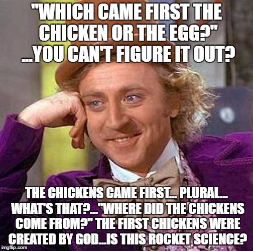 Creepy Condescending Wonka Meme | "WHICH CAME FIRST THE CHICKEN OR THE EGG?" ...YOU CAN'T FIGURE IT OUT? THE CHICKENS CAME FIRST... PLURAL... WHAT'S THAT?..."WHERE DID THE CHICKENS COME FROM?" THE FIRST CHICKENS WERE CREATED BY GOD...IS THIS ROCKET SCIENCE? | image tagged in memes,creepy condescending wonka | made w/ Imgflip meme maker