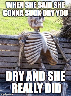 Waiting Skeleton | WHEN SHE SAID SHE GONNA SUCK DRY YOU; DRY AND SHE REALLY DID | image tagged in memes,waiting skeleton | made w/ Imgflip meme maker