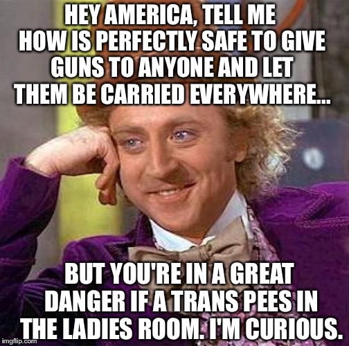 Creepy Condescending Wonka Meme | HEY AMERICA, TELL ME HOW IS PERFECTLY SAFE TO GIVE GUNS TO ANYONE AND LET THEM BE CARRIED EVERYWHERE... BUT YOU'RE IN A GREAT DANGER IF A TRANS PEES IN THE LADIES ROOM. I'M CURIOUS. | image tagged in memes,creepy condescending wonka | made w/ Imgflip meme maker