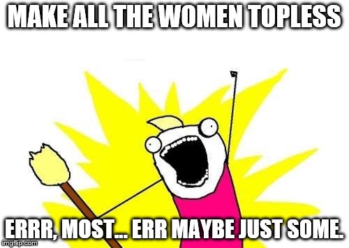 X All The Y Meme | MAKE ALL THE WOMEN TOPLESS ERRR, MOST... ERR MAYBE JUST SOME. | image tagged in memes,x all the y | made w/ Imgflip meme maker