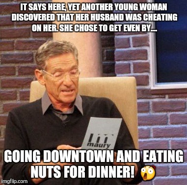 Come again?..... | IT SAYS HERE, YET ANOTHER YOUNG WOMAN DISCOVERED THAT HER HUSBAND WAS CHEATING ON HER. SHE CHOSE TO GET EVEN BY.... GOING DOWNTOWN AND EATING NUTS FOR DINNER!  😲 | image tagged in memes,maury lie detector | made w/ Imgflip meme maker