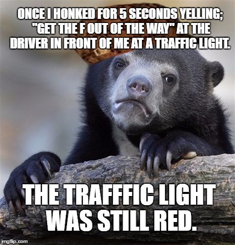 Confession Bear Meme | ONCE I HONKED FOR 5 SECONDS YELLING; "GET THE F OUT OF THE WAY" AT THE DRIVER IN FRONT OF ME AT A TRAFFIC LIGHT. THE TRAFFFIC LIGHT WAS STILL RED. | image tagged in memes,confession bear,scumbag | made w/ Imgflip meme maker