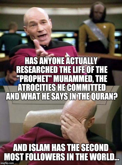 He actually said to lie to non-believers to further Islam | HAS ANYONE ACTUALLY RESEARCHED THE LIFE OF THE "PROPHET" MUHAMMED, THE ATROCITIES HE COMMITTED AND WHAT HE SAYS IN THE QURAN? AND ISLAM HAS THE SECOND MOST FOLLOWERS IN THE WORLD... | image tagged in picard wtf and facepalm combined | made w/ Imgflip meme maker
