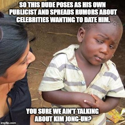 No, we talkin' about Donald Trump. | SO THIS DUDE POSES AS HIS OWN PUBLICIST AND SPREADS RUMORS ABOUT CELEBRITIES WANTING TO DATE HIM. YOU SURE WE AIN'T TALKING ABOUT KIM JONG-UN? | image tagged in memes,third world skeptical kid,donald trump,trump,kim jong un | made w/ Imgflip meme maker