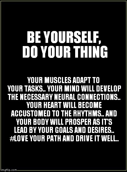 BE YOURSELF, DO YOUR THING; YOUR MUSCLES ADAPT TO YOUR TASKS.. YOUR MIND WILL DEVELOP THE NECESSARY NEURAL CONNECTIONS.. YOUR HEART WILL BECOME ACCUSTOMED TO THE RHYTHMS.. AND YOUR BODY WILL PROSPER AS IT'S LEAD BY YOUR GOALS AND DESIRES.. #LOVE YOUR PATH AND DRIVE IT WELL.. | image tagged in be yourself | made w/ Imgflip meme maker