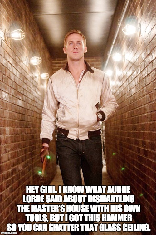 Hey Girl, from Ryan + Audre | HEY GIRL, I KNOW WHAT AUDRE LORDE SAID ABOUT DISMANTLING THE MASTER'S HOUSE WITH HIS OWN TOOLS, BUT I GOT THIS HAMMER SO YOU CAN SHATTER THAT GLASS CEILING. | image tagged in hey girl,ryan gosling,feminist,audre lorde,hammer,drive | made w/ Imgflip meme maker