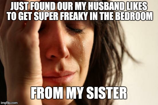 First World Problems Meme | JUST FOUND OUR MY HUSBAND LIKES TO GET SUPER FREAKY IN THE BEDROOM FROM MY SISTER | image tagged in memes,first world problems | made w/ Imgflip meme maker