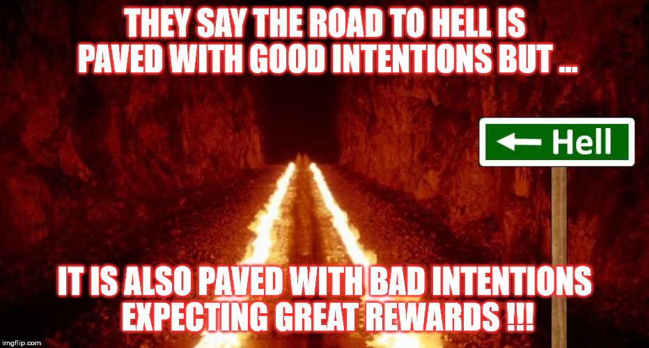 the road to hell is paved with good intentions | THEY SAY THE ROAD TO HELL IS PAVED WITH GOOD INTENTIONS BUT ... IT IS ALSO PAVED WITH BAD INTENTIONS EXPECTING GREAT REWARDS !!! | image tagged in the road to hell is paved with good intentions | made w/ Imgflip meme maker