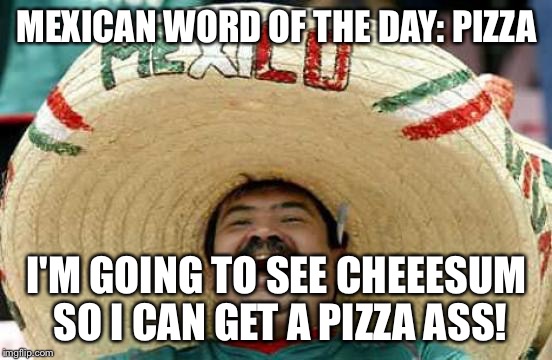 Happy Mexican | MEXICAN WORD OF THE DAY: PIZZA; I'M GOING TO SEE CHEEESUM SO I CAN GET A PIZZA ASS! | image tagged in happy mexican | made w/ Imgflip meme maker