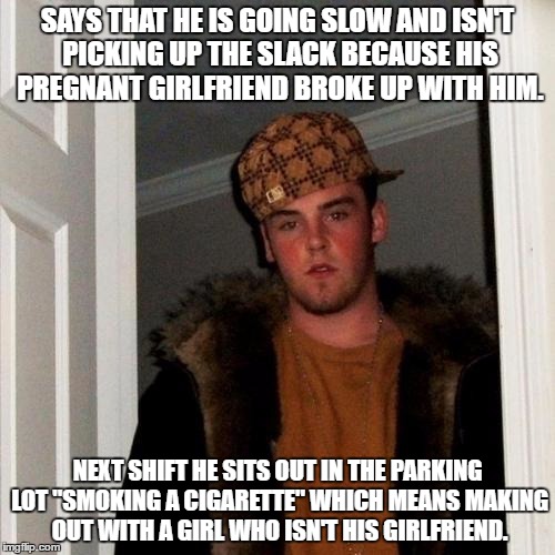 Scumbag Steve Meme | SAYS THAT HE IS GOING SLOW AND ISN'T PICKING UP THE SLACK BECAUSE HIS PREGNANT GIRLFRIEND BROKE UP WITH HIM. NEXT SHIFT HE SITS OUT IN THE PARKING LOT "SMOKING A CIGARETTE" WHICH MEANS MAKING OUT WITH A GIRL WHO ISN'T HIS GIRLFRIEND. | image tagged in memes,scumbag steve | made w/ Imgflip meme maker