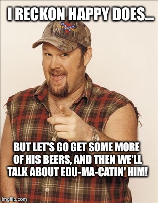 Larry The Cable Guy | I RECKON HAPPY DOES... BUT LET'S GO GET SOME MORE OF HIS BEERS, AND THEN WE'LL TALK ABOUT EDU-MA-CATIN' HIM! | image tagged in larry the cable guy | made w/ Imgflip meme maker