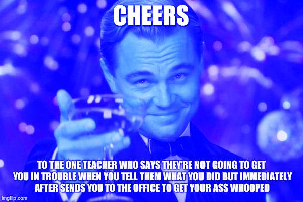 Leonardo Dicaprio Cheers Meme | CHEERS; TO THE ONE TEACHER WHO SAYS THEY'RE NOT GOING TO GET YOU IN TROUBLE WHEN YOU TELL THEM WHAT YOU DID BUT IMMEDIATELY AFTER SENDS YOU TO THE OFFICE TO GET YOUR ASS WHOOPED | image tagged in memes,leonardo dicaprio cheers | made w/ Imgflip meme maker