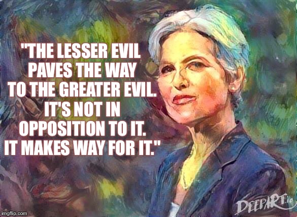 Not in Opposition | "THE LESSER EVIL PAVES THE WAY TO THE GREATER EVIL. IT'S NOT IN OPPOSITION TO IT. IT MAKES WAY FOR IT." | image tagged in jill stein,lesser of two evils,green party,third party candidates,greater evil,paves the way | made w/ Imgflip meme maker