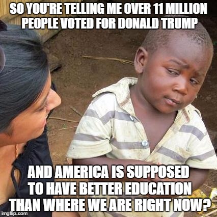 Fact: Third world skeptical kid is smarter than the average trump supporter | SO YOU'RE TELLING ME OVER 11 MILLION PEOPLE VOTED FOR DONALD TRUMP; AND AMERICA IS SUPPOSED TO HAVE BETTER EDUCATION THAN WHERE WE ARE RIGHT NOW? | image tagged in memes,third world skeptical kid,donald trump,election 2016,president 2016,trump | made w/ Imgflip meme maker