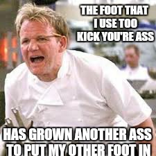 thats alot of ass | THE FOOT THAT I USE TOO KICK YOU'RE ASS HAS GROWN ANOTHER ASS TO PUT MY OTHER FOOT IN | image tagged in memes,chef gordon ramsay,angry chef gordon ramsay,gordon | made w/ Imgflip meme maker