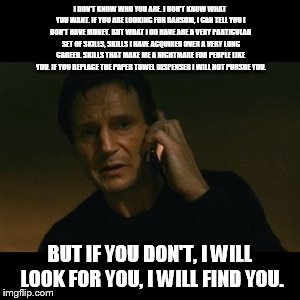 Liam Neeson Taken | I DON'T KNOW WHO YOU ARE. I DON'T KNOW WHAT YOU WANT. IF YOU ARE LOOKING FOR RANSOM, I CAN TELL YOU I DON'T HAVE MONEY. BUT WHAT I DO HAVE ARE A VERY PARTICULAR SET OF SKILLS, SKILLS I HAVE ACQUIRED OVER A VERY LONG CAREER. SKILLS THAT MAKE ME A NIGHTMARE FOR PEOPLE LIKE YOU. IF YOU REPLACE THE PAPER TOWEL DISPENSER I WILL NOT PURSUE YOU. BUT IF YOU DON'T, I WILL LOOK FOR YOU, I WILL FIND YOU. | image tagged in memes,liam neeson taken | made w/ Imgflip meme maker