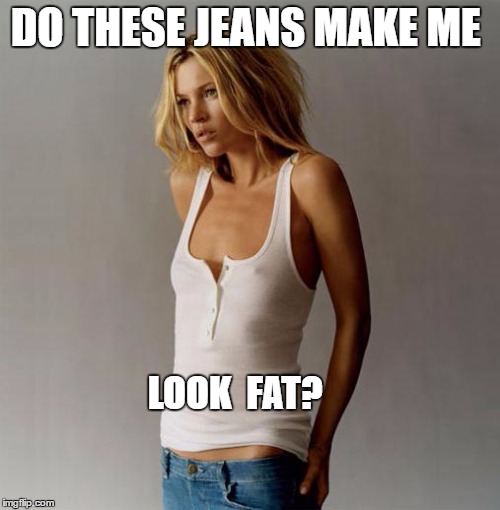 jeans make me look fat> | DO THESE JEANS MAKE ME; LOOK  FAT? | image tagged in fat | made w/ Imgflip meme maker