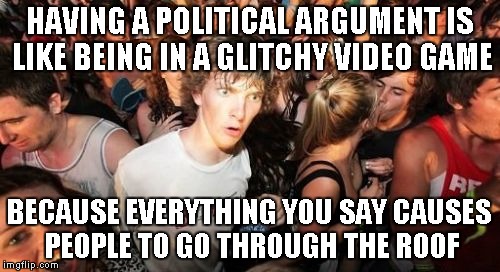 Sudden Clarity Clarence Meme | HAVING A POLITICAL ARGUMENT IS LIKE BEING IN A GLITCHY VIDEO GAME; BECAUSE EVERYTHING YOU SAY CAUSES PEOPLE TO GO THROUGH THE ROOF | image tagged in memes,sudden clarity clarence,politics | made w/ Imgflip meme maker