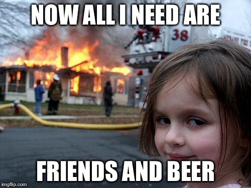 Disaster Girl Meme | NOW ALL I NEED ARE FRIENDS AND BEER | image tagged in memes,disaster girl | made w/ Imgflip meme maker