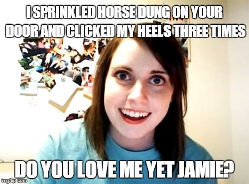 Outlander fans will get it . . .  | I SPRINKLED HORSE DUNG ON YOUR DOOR AND CLICKED MY HEELS THREE TIMES; DO YOU LOVE ME YET JAMIE? | image tagged in memes,overly attached girlfriend,outlander,outlandermaniacs | made w/ Imgflip meme maker