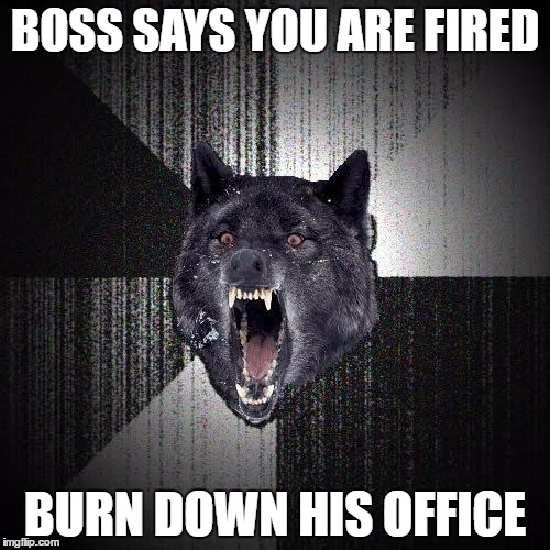 Insanity Wolf | BOSS SAYS YOU ARE FIRED; BURN DOWN HIS OFFICE | image tagged in memes,insanity wolf | made w/ Imgflip meme maker