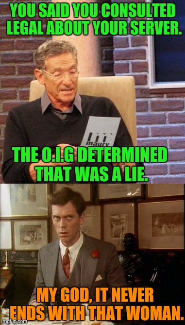 Clinton lies just kerp piling up | YOU SAID YOU CONSULTED LEGAL ABOUT YOUR SERVER. THE O.I.G DETERMINED THAT WAS A LIE. MY GOD, IT NEVER ENDS WITH THAT WOMAN. | image tagged in hillary clinton | made w/ Imgflip meme maker