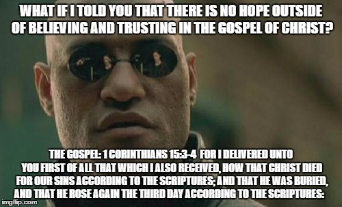 Matrix Morpheus | WHAT IF I TOLD YOU THAT THERE IS NO HOPE OUTSIDE OF BELIEVING AND TRUSTING IN THE GOSPEL OF CHRIST? THE GOSPEL: 1 CORINTHIANS 15:3-4  FOR I DELIVERED UNTO YOU FIRST OF ALL THAT WHICH I ALSO RECEIVED, HOW THAT CHRIST DIED FOR OUR SINS ACCORDING TO THE SCRIPTURES; AND THAT HE WAS BURIED, AND THAT HE ROSE AGAIN THE THIRD DAY ACCORDING TO THE SCRIPTURES: | image tagged in memes,matrix morpheus | made w/ Imgflip meme maker