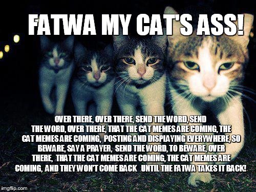FATWA MY CAT'S ASS | FATWA MY CAT'S ASS! OVER THERE, OVER THERE,
SEND THE WORD, SEND THE WORD, OVER THERE,
THAT THE CAT MEMES ARE COMING, THE CAT MEMES ARE COMING, 
POSTING AND DISPLAYING EVERYWHERE,
SO BEWARE, SAY A PRAYER, 
SEND THE WORD, TO BEWARE, OVER THERE, 
THAT THE CAT MEMES ARE COMING, THE CAT MEMES ARE COMING,

AND THEY WON'T COME BACK


UNTIL THE FATWA TAKES IT BACK! | image tagged in memes,wrong neighboorhood cats,islam,muslim,middle east,cats | made w/ Imgflip meme maker