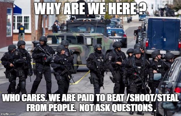 Military Cops | WHY ARE WE HERE ? WHO CARES. WE ARE PAID TO BEAT /SHOOT/STEAL FROM PEOPLE.  NOT ASK QUESTIONS . | image tagged in military cops | made w/ Imgflip meme maker