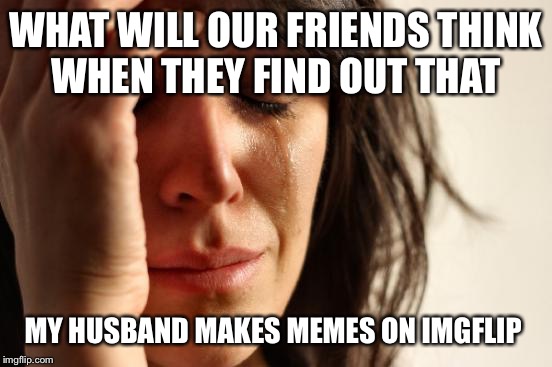 First World Problems Meme | WHAT WILL OUR FRIENDS THINK WHEN THEY FIND OUT THAT; MY HUSBAND MAKES MEMES ON IMGFLIP | image tagged in memes,first world problems | made w/ Imgflip meme maker