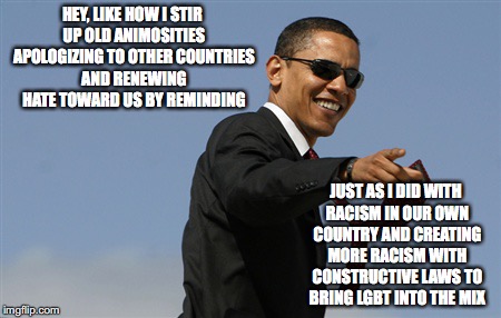 Cool Obama Meme | HEY, LIKE HOW I STIR UP OLD ANIMOSITIES APOLOGIZING TO OTHER COUNTRIES AND RENEWING HATE TOWARD US BY REMINDING; JUST AS I DID WITH RACISM IN OUR OWN COUNTRY AND CREATING MORE RACISM WITH CONSTRUCTIVE LAWS TO BRING LGBT INTO THE MIX | image tagged in memes,cool obama | made w/ Imgflip meme maker