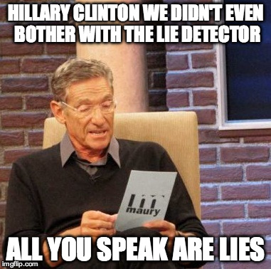 Maury Lie Detector Meme | HILLARY CLINTON WE DIDN'T EVEN BOTHER WITH THE LIE DETECTOR; ALL YOU SPEAK ARE LIES | image tagged in memes,maury lie detector | made w/ Imgflip meme maker