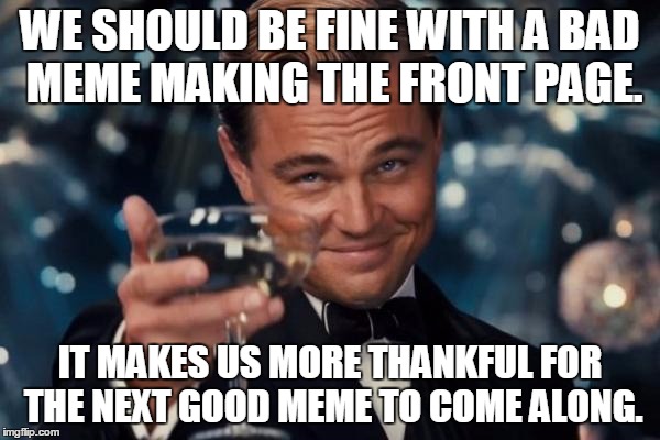 A reason not to be whiny. | WE SHOULD BE FINE WITH A BAD MEME MAKING THE FRONT PAGE. IT MAKES US MORE THANKFUL FOR THE NEXT GOOD MEME TO COME ALONG. | image tagged in memes,leonardo dicaprio cheers,people,funny memes,funny | made w/ Imgflip meme maker