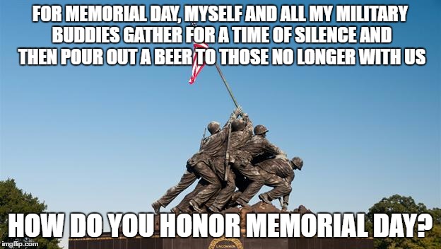 No, it isn't National Barbecue Day | FOR MEMORIAL DAY, MYSELF AND ALL MY MILITARY BUDDIES GATHER FOR A TIME OF SILENCE AND THEN POUR OUT A BEER TO THOSE NO LONGER WITH US; HOW DO YOU HONOR MEMORIAL DAY? | image tagged in memes,memorial day,honor | made w/ Imgflip meme maker