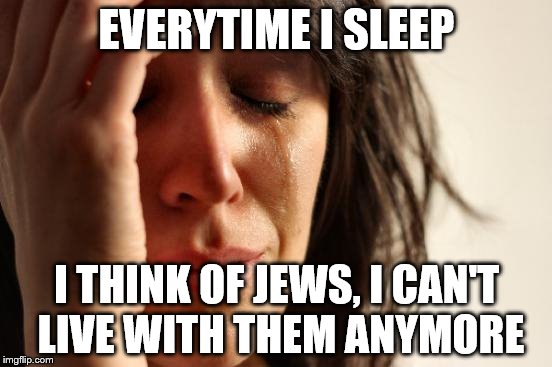 First World Problems Meme | EVERYTIME I SLEEP; I THINK OF JEWS, I CAN'T LIVE WITH THEM ANYMORE | image tagged in memes,first world problems | made w/ Imgflip meme maker